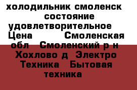 холодильник смоленск-3, состояние удовлетворительное. › Цена ­ 700 - Смоленская обл., Смоленский р-н, Хохлово д. Электро-Техника » Бытовая техника   